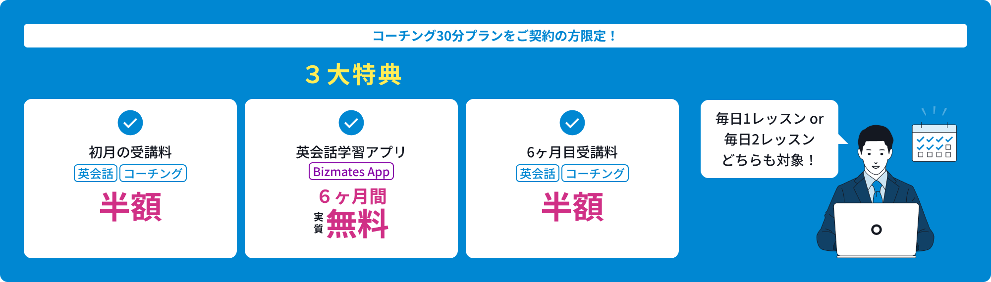 コーチング30分プランをご契約の方限定！3大特典／初月の英会話コーチング受講料が半額。英会話学習アプリBizmates App６ヶ月間、実質無料。６ヶ月目の英会話コーチング受講料が半額。