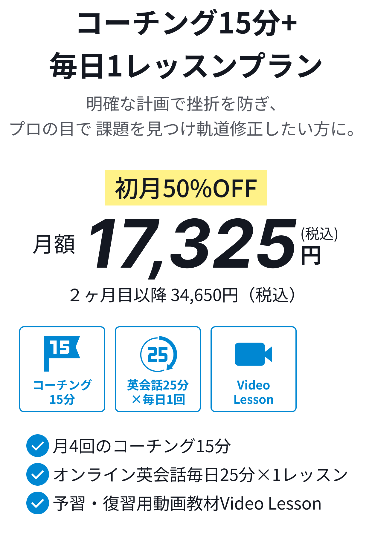 コーチング15分+毎日1レッスンプラン。明確な計画で挫折を防ぎ、プロの目で 課題を見つけ軌道修正したい方に。初月50%OFF月額17,325円(税込)。