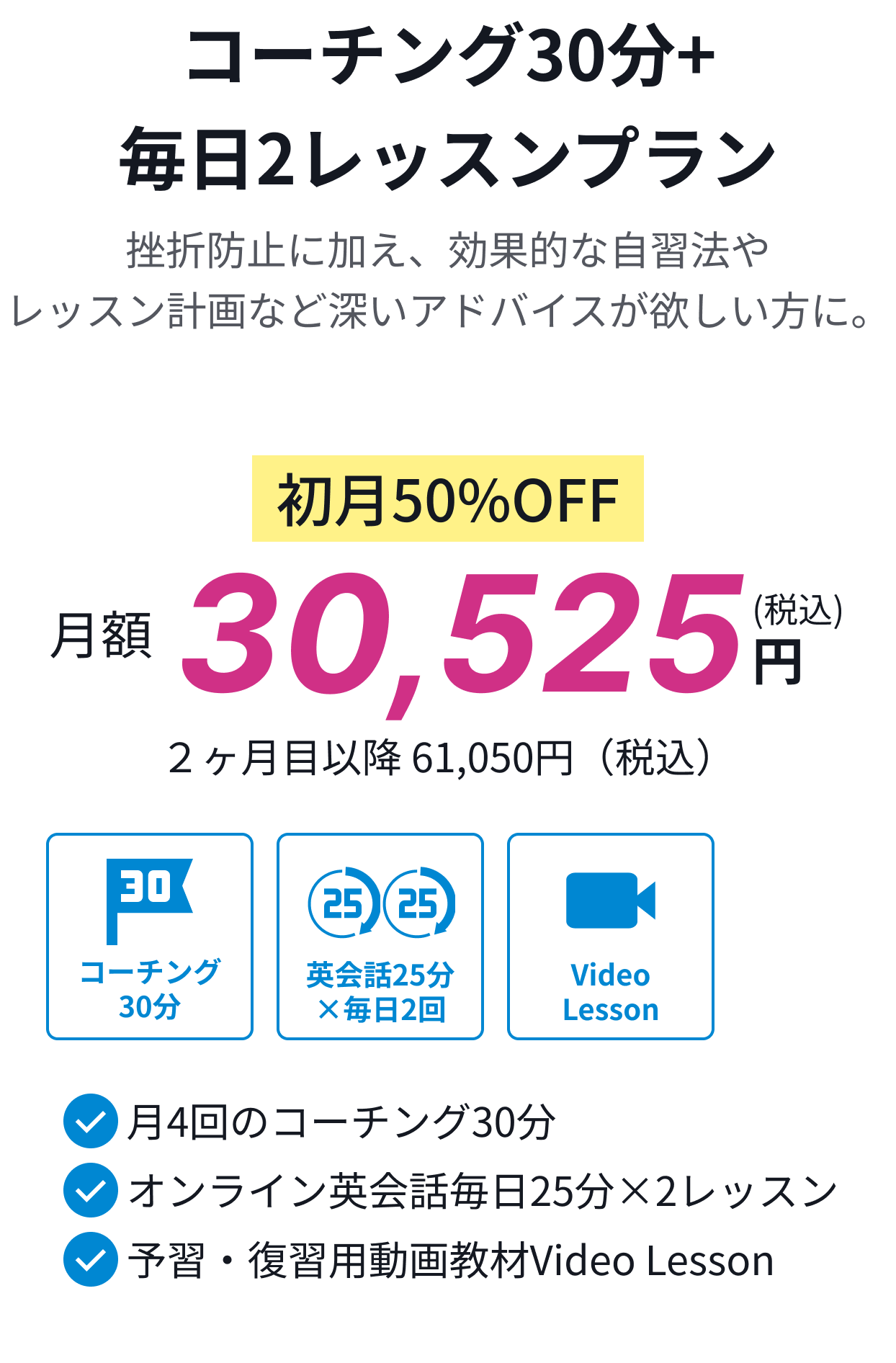コーチング30分+毎日2レッスンプラン。挫折防止に加え、効果的な自習法やレッスン計画など深いアドバイスが欲しい方に。初月50%OFF月額30,525円(税込)。